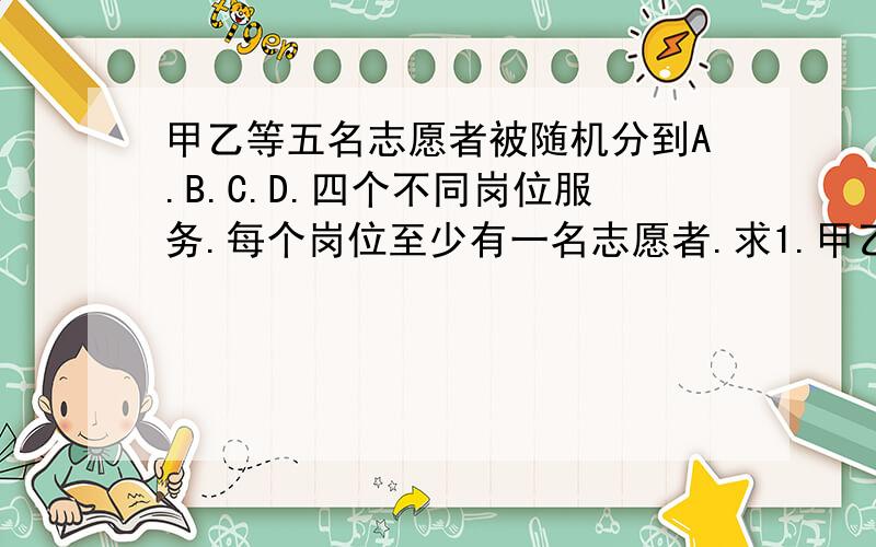 甲乙等五名志愿者被随机分到A.B.C.D.四个不同岗位服务.每个岗位至少有一名志愿者.求1.甲乙两人同时参加A岗服务的概率 2 求甲乙两人在同一岗位服务的概率 3 设随机变量￡为这五名志愿者中