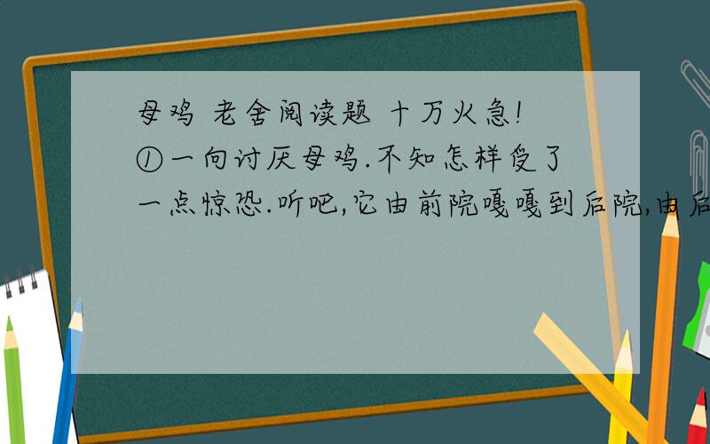 母鸡 老舍阅读题 十万火急!①一向讨厌母鸡.不知怎样受了一点惊恐.听吧,它由前院嘎嘎到后院,由后院再嘎嘎到前院,没结没完,而并没有什么理由；讨厌!有的时候,它不这样乱叫,可是细声细气