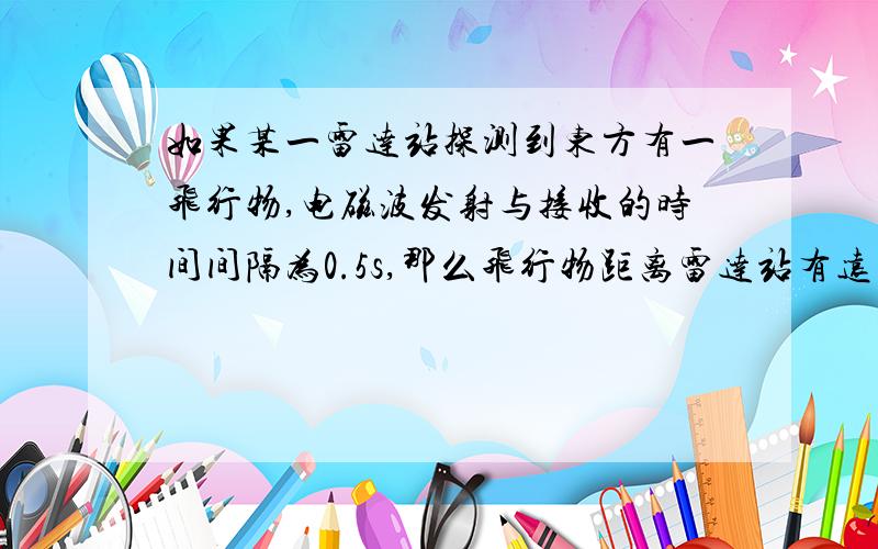 如果某一雷达站探测到东方有一飞行物,电磁波发射与接收的时间间隔为0.5s,那么飞行物距离雷达站有远