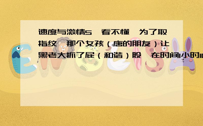 速度与激情5,看不懂,为了取指纹,那个女孩（唐的朋友）让黑老大抓了屁（和谐）股,在时间1小时10分钟30秒时,有个男人问了个问题,（抓一下还是抓着不放?）,在1小时27分时,那个男的又问了这