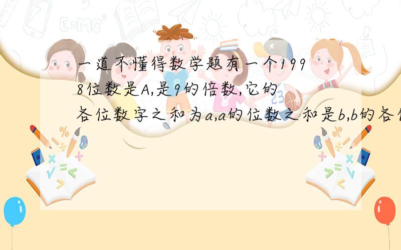 一道不懂得数学题有一个1998位数是A,是9的倍数,它的各位数字之和为a,a的位数之和是b,b的各位数字之和是c,c是多少?这是一道奥数题,希望懂的朋友提供我一点帮助,