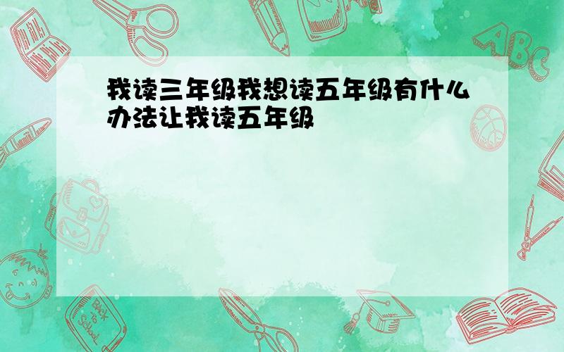 我读三年级我想读五年级有什么办法让我读五年级