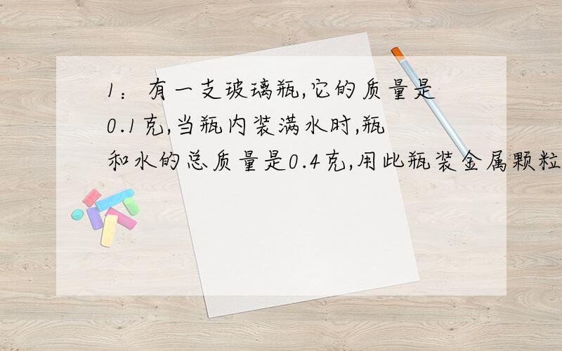 1：有一支玻璃瓶,它的质量是0.1克,当瓶内装满水时,瓶和水的总质量是0.4克,用此瓶装金属颗粒若干,瓶和金属颗粒的总质量是0.8克,若在转金属颗粒的瓶中在装满水时,瓶,金属颗粒和水的总质量