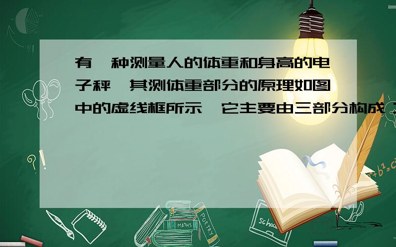 有一种测量人的体重和身高的电子秤,其测体重部分的原理如图中的虚线框所示,它主要由三部分构成：踏板和压力杠杆ABO,压力传感器R（电阻值会随所受压力大小发生变化的可变电阻）,显示