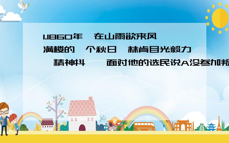 1.1860年,在山雨欲来风满楼的一个秋日,林肯目光毅力,精神抖擞,面对他的选民说A没参加叛乱的美国公民,只要交付10美元,即可在西部得到160英亩的土地.B我们不能忍受一半奴隶一半自由得状况,