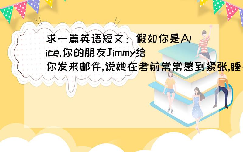 求一篇英语短文：假如你是Alice,你的朋友Jimmy给你发来邮件,说她在考前常常感到紧张,睡不好觉.问你改怎么办?词数80左右,基本无语法错误.