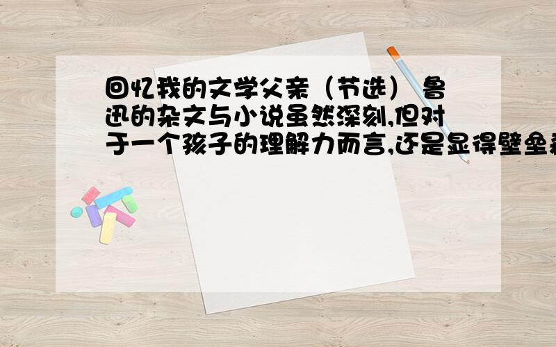 回忆我的文学父亲（节选） 鲁迅的杂文与小说虽然深刻,但对于一个孩子的理解力而言,还是显得壁垒森严.比较而言,高尔基的灵魂纵然远在异国,但因为有其自传体三部曲的娓娓述说,似乎更为