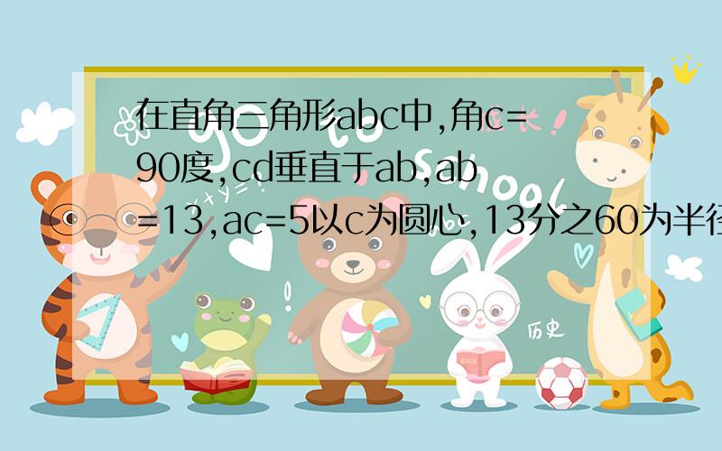 在直角三角形abc中,角c=90度,cd垂直于ab,ab=13,ac=5以c为圆心,13分之60为半径的圆于点a,b,d的位置关系是什么样的