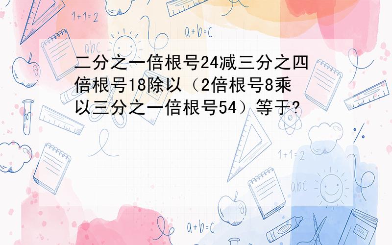 二分之一倍根号24减三分之四倍根号18除以（2倍根号8乘以三分之一倍根号54）等于?