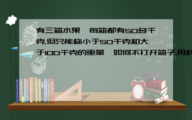 有三箱水果,每箱都有50多千克.但只能称小于50千克和大于100千克的重量,如何不打开箱子.用秤砣称出每箱水果的重量?