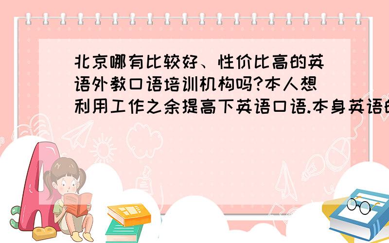 北京哪有比较好、性价比高的英语外教口语培训机构吗?本人想利用工作之余提高下英语口语.本身英语的基础不是很好.通过外教口语训练后去外企工作或当翻译.现在的英语机构实在太多了.