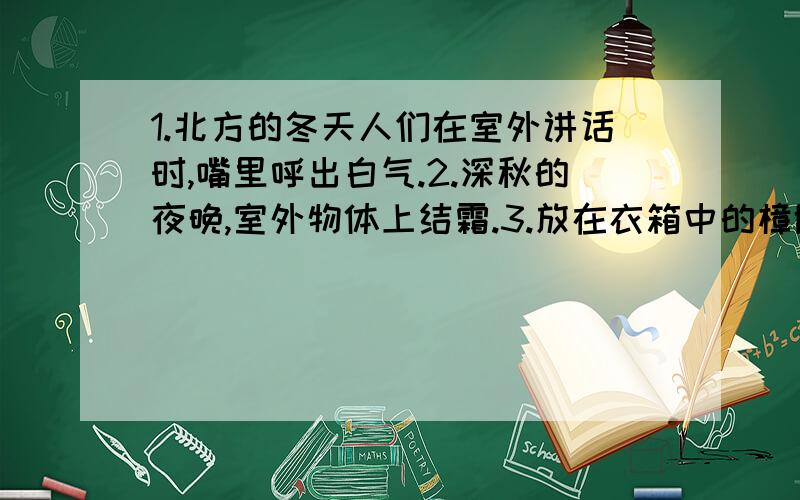 1.北方的冬天人们在室外讲话时,嘴里呼出白气.2.深秋的夜晚,室外物体上结霜.3.放在衣箱中的樟脑球,过一段时间消失了.4.戴眼镜的人,冬天从室外走进室内,眼镜片变得模糊不清.5.打开冰棒纸时