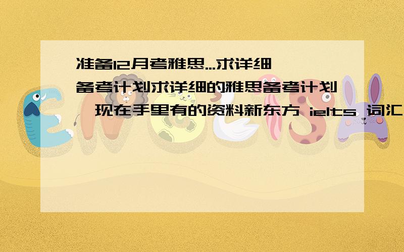 准备12月考雅思...求详细备考计划求详细的雅思备考计划哇现在手里有的资料新东方 ielts 词汇 张红岩7000雅思词汇用100个句子记完环球雅思 基础标准教程 雅思写作 雅思阅读 雅思口语本人上