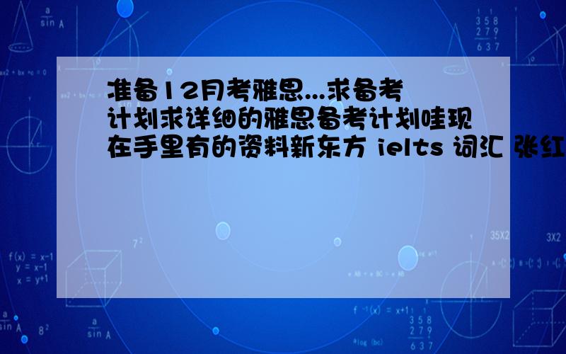 准备12月考雅思...求备考计划求详细的雅思备考计划哇现在手里有的资料新东方 ielts 词汇 张红岩7000雅思词汇用100个句子记完环球雅思 基础标准教程 雅思写作 雅思阅读 雅思口语本人上课时