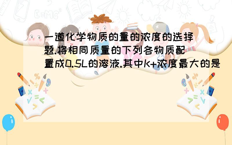 一道化学物质的量的浓度的选择题.将相同质量的下列各物质配置成0.5L的溶液.其中K+浓度最大的是____A.KCL B.KNO3 C.K2SO4 D K2CO3.这个和质量分数有什么关系呢.