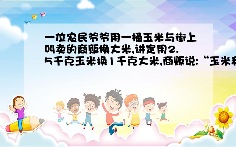 一位农民爷爷用一桶玉米与街上叫卖的商贩换大米,讲定用2.5千克玉米换1千克大米,商贩说:“玉米和铁桶共16千克,我给你带桶称6.4千克,就不用再称桶了.”这位老爷爷觉得有道理,就同意了.这