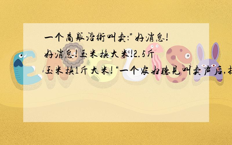 一个商贩沿街叫卖：”好消息!好消息!玉米换大米!2.5斤玉米换1斤大米!“一个农妇听见叫卖声后,提着...一个商贩沿街叫卖：”好消息!好消息!玉米换大米!2.5斤玉米换1斤大米!“一个农妇听见