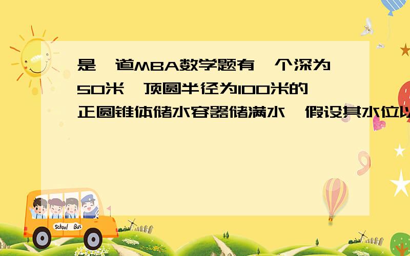 是一道MBA数学题有一个深为50米,顶圆半径为100米的正圆锥体储水容器储满水,假设其水位以0.02米/小时的速度均匀下降,当水深为30米时,水池内水量的流失速度是多少?