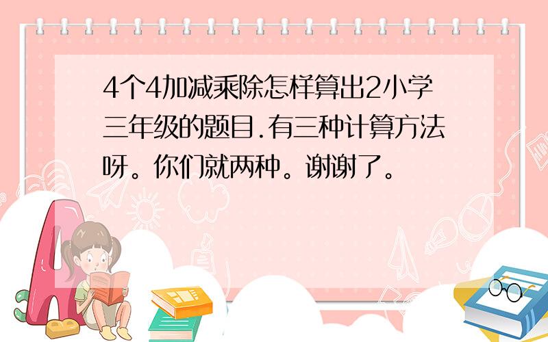 4个4加减乘除怎样算出2小学三年级的题目.有三种计算方法呀。你们就两种。谢谢了。