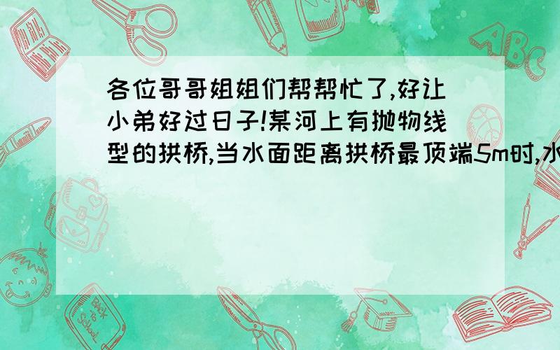 各位哥哥姐姐们帮帮忙了,好让小弟好过日子!某河上有抛物线型的拱桥,当水面距离拱桥最顶端5m时,水面宽为8m,一小船为4m,当小船载运货物的时候露在水面的部分为4分之3m,问水面上涨到与拱桥