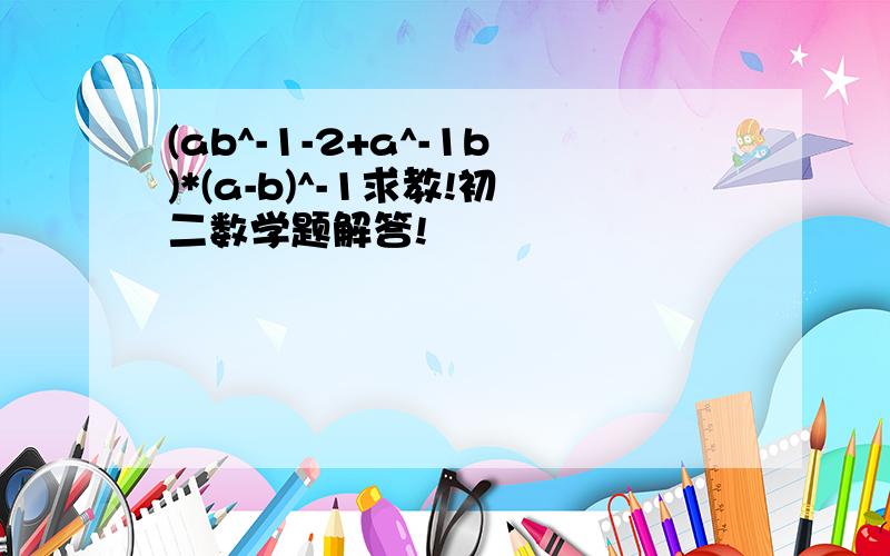 (ab^-1-2+a^-1b)*(a-b)^-1求教!初二数学题解答!