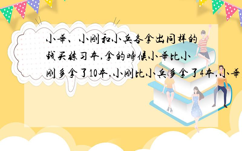 小华、小刚和小兵各拿出同样的钱买练习本,拿的时候小华比小刚多拿了10本,小刚比小兵多拿了4本,小华应拿出1·44元给小兵,每本练习本多少元最好不用方程