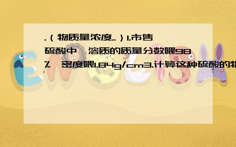 .（物质量浓度..）1.市售硫酸中,溶质的质量分数喂98%,密度喂1.84g/cm3.计算这种硫酸的物质的量浓度.2.已知某盐酸密度为1.19g/ml,盐酸物质的量浓度为12mol/L.求该盐酸中HCl的质量分数.