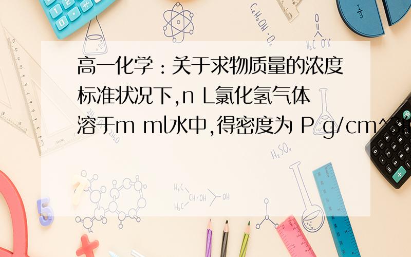 高一化学：关于求物质量的浓度标准状况下,n L氯化氢气体溶于m ml水中,得密度为 P g/cm^3的R L盐酸,则盐酸的物质量浓度为?写出详细过程,谢谢