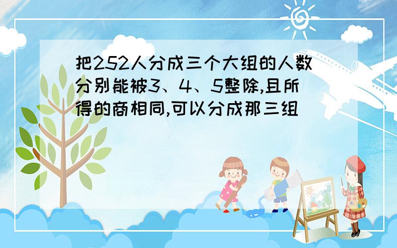 把252人分成三个大组的人数分别能被3、4、5整除,且所得的商相同,可以分成那三组