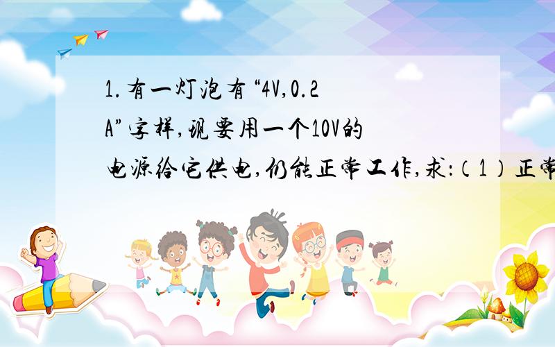 1.有一灯泡有“4V,0.2A”字样,现要用一个10V的电源给它供电,仍能正常工作,求：（1）正常工作时通过的条件是什么?正常工作时通过的电流为多少?（2）为了保证灯正常工作,要串联一个多大阻