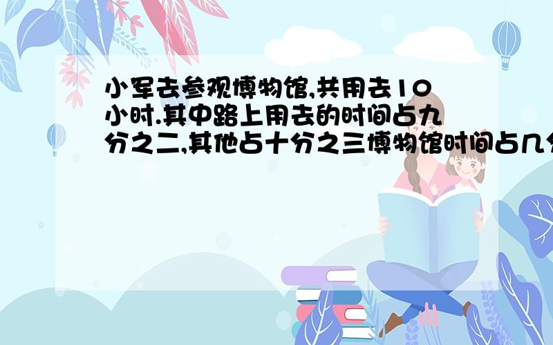 小军去参观博物馆,共用去10小时.其中路上用去的时间占九分之二,其他占十分之三博物馆时间占几分之几?棱长6dm的正方体容器装满了水,把这些水全部倒入一个长6dm、宽5dm、高8.4dm的长方形空