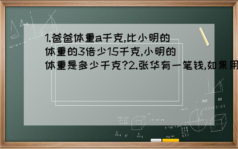 1.爸爸体重a千克,比小明的体重的3倍少15千克,小明的体重是多少千克?2.张华有一笔钱,如果用来购买《十万个为什么》,可买十套；如果用来购买《科幻小说》,可买40套.现在,他准备用这笔钱把