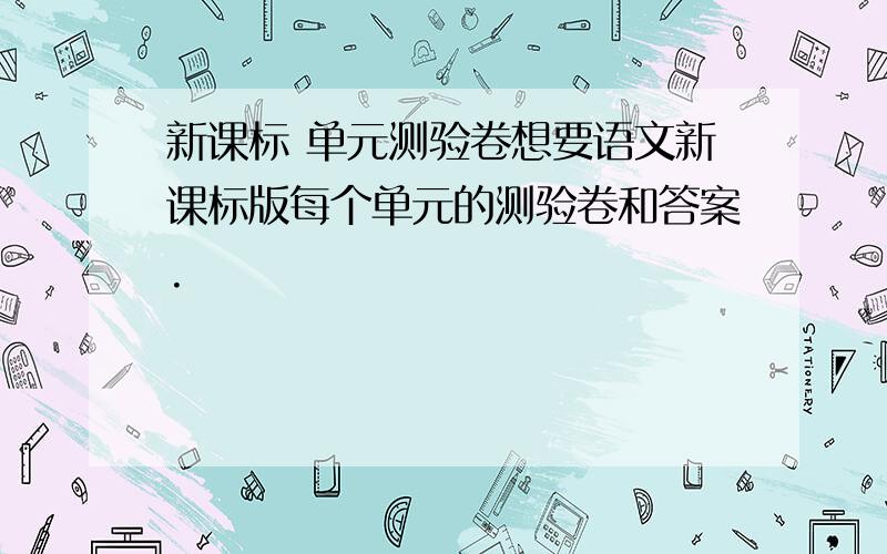 新课标 单元测验卷想要语文新课标版每个单元的测验卷和答案.