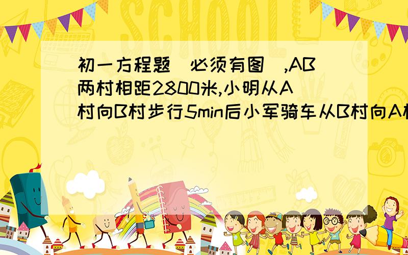 初一方程题(必须有图),AB两村相距2800米,小明从A村向B村步行5min后小军骑车从B村向A村出发,又经10min后两人相遇,小军骑车比小明步行每分钟多走130m,小明每分钟步行多少米