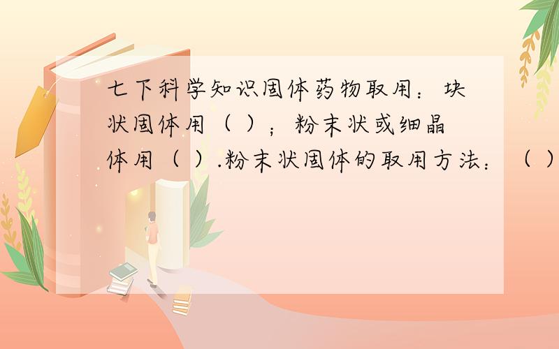 七下科学知识固体药物取用：块状固体用（ ）；粉末状或细晶体用（ ）.粉末状固体的取用方法：（ ）,块状物体取用方法：（ ）.