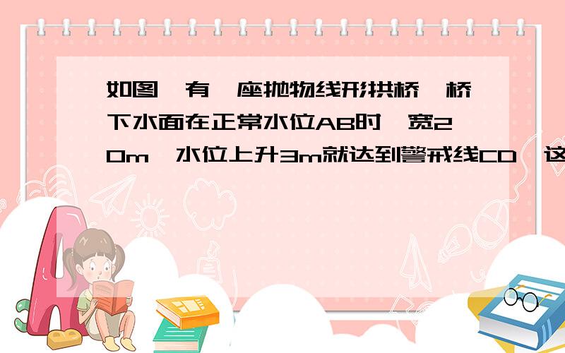 如图,有一座抛物线形拱桥,桥下水面在正常水位AB时,宽20m,水位上升3m就达到警戒线CD,这时水面宽度为10m. （1）在如图的坐标系中求抛物线的解析式. （2）若洪水到来时,水位以每小时0.2m的速度