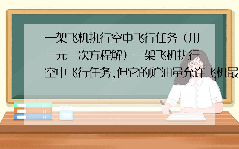 一架飞机执行空中飞行任务（用一元一次方程解）一架飞机执行空中飞行任务,但它的贮油量允许飞机最多在空中飞行4.6h,飞机在静风中的航速是575km每小时,风速是25km每小时,这架飞机最远飞