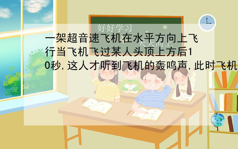 一架超音速飞机在水平方向上飞行当飞机飞过某人头顶上方后10秒,这人才听到飞机的轰鸣声,此时飞机已到此人前方的6210米处.求（1）这架飞机的飞行高度是多少米（2）这架飞机的飞行速度