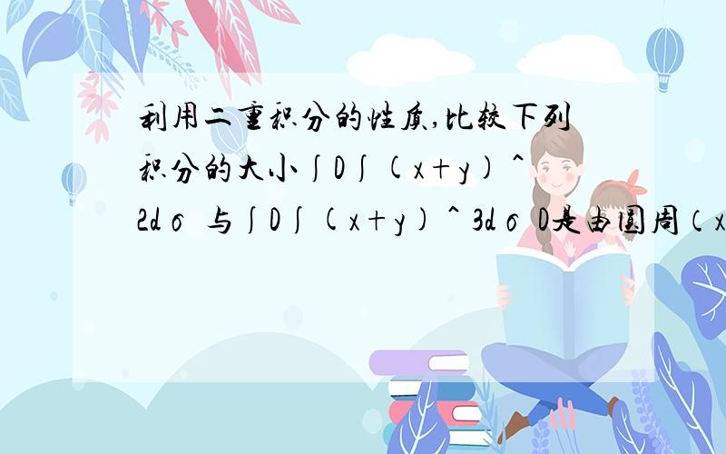 利用二重积分的性质,比较下列积分的大小∫D∫(x+y)＾2dσ 与∫D∫(x+y)＾3dσ D是由圆周（x-2)^2+(y-1)^2=2所围成的闭区域