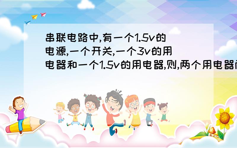 串联电路中,有一个1.5v的电源,一个开关,一个3v的用电器和一个1.5v的用电器,则,两个用电器两端的电压分别是多少,这有规律可循吗?答得好的再加分,