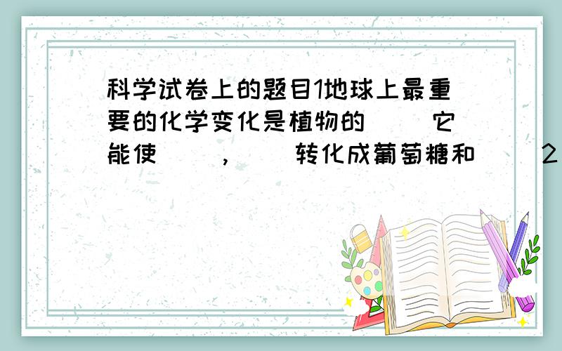 科学试卷上的题目1地球上最重要的化学变化是植物的（ ）它能使（ ）,（ ）转化成葡萄糖和（ ）2“纯净的水是无色,无味,透明的液体,在1标准大气压下,水的沸点为100℃,凝固点为0℃.水在通