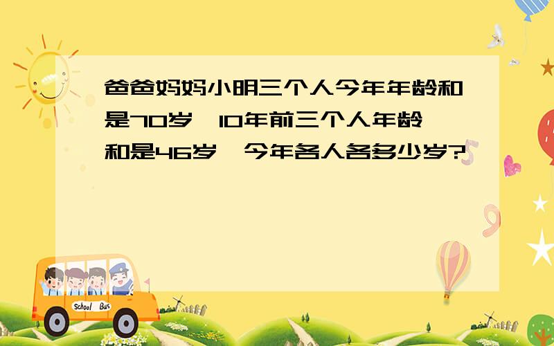 爸爸妈妈小明三个人今年年龄和是70岁,10年前三个人年龄和是46岁,今年各人各多少岁?