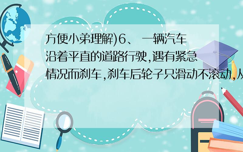 方便小弟理解)6、 一辆汽车沿着平直的道路行驶,遇有紧急情况而刹车,刹车后轮子只滑动不滚动,从刹车开始到汽车停下来,汽车前进12米.已知轮胎与路面之间的滑动摩擦系数为0.7,求刹车前汽