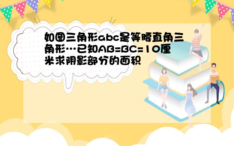 如图三角形abc是等腰直角三角形…已知AB=BC=10厘米求阴影部分的面积