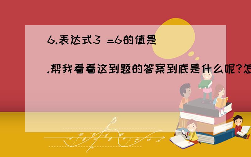 6.表达式3 =6的值是 _______________.帮我看看这到题的答案到底是什么呢?怎么个计算过程呢?不好意思！我没说清楚这个题是计算机等级考试的题。so =这个符号应该不是代表阶乘！这是个逻辑运