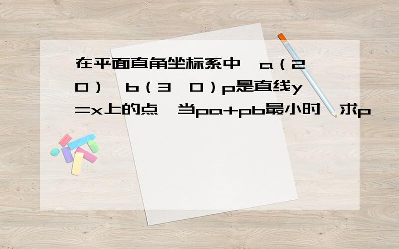 在平面直角坐标系中,a（2,0）,b（3,0）p是直线y=x上的点,当pa+pb最小时,求p