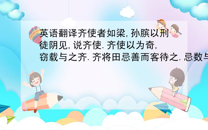 英语翻译齐使者如梁,孙膑以刑徒阴见,说齐使.齐使以为奇,窃载与之齐.齐将田忌善而客待之.忌数与齐诸公子驰逐重射.孙子见其马足不甚相远,马有上、中、下、辈.於是孙子谓田忌曰：：“君