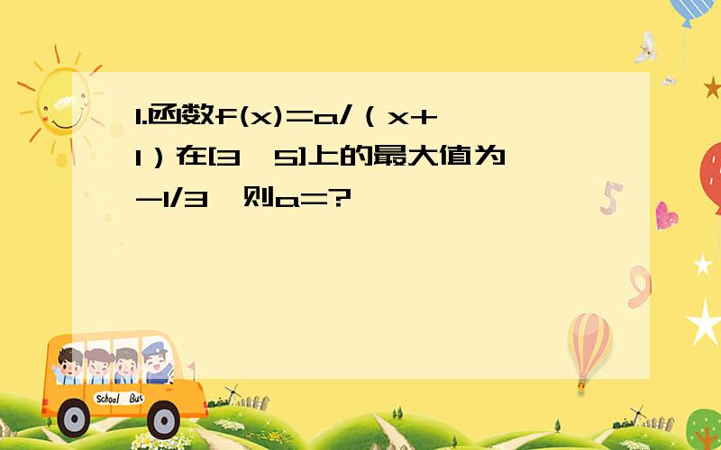 1.函数f(x)=a/（x+1）在[3,5]上的最大值为-1/3,则a=?