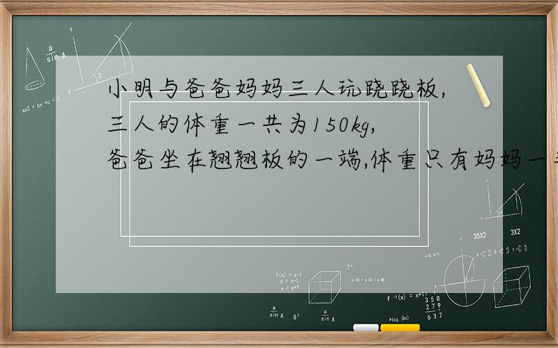 小明与爸爸妈妈三人玩跷跷板,三人的体重一共为150kg,爸爸坐在翘翘板的一端,体重只有妈妈一半的小明妈一同坐在翘翘板的另一端,这是爸爸那段仍然着地,那么小明的体重应该小于多少?