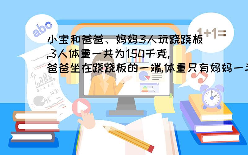 小宝和爸爸、妈妈3人玩跷跷板,3人体重一共为150千克,爸爸坐在跷跷板的一端,体重只有妈妈一半的小宝和妈妈一同坐在跷跷板的另一端,这时,爸爸的那端仍然着地,后来,小宝借来一副质量为10